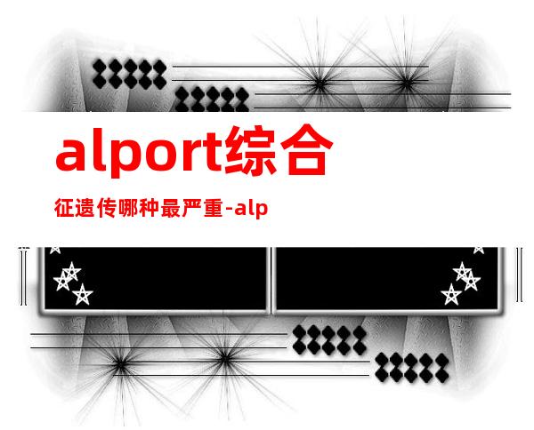 alport综合征遗传哪种最严重-alport综合征女性平均寿命