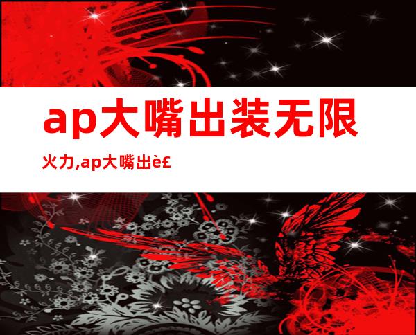 ap大嘴出装无限火力,ap大嘴出装大乱斗