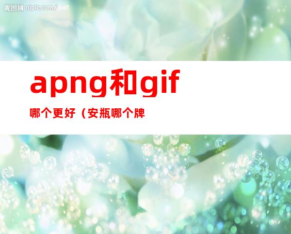 apng和gif哪个更好（安瓶哪个牌子最好）