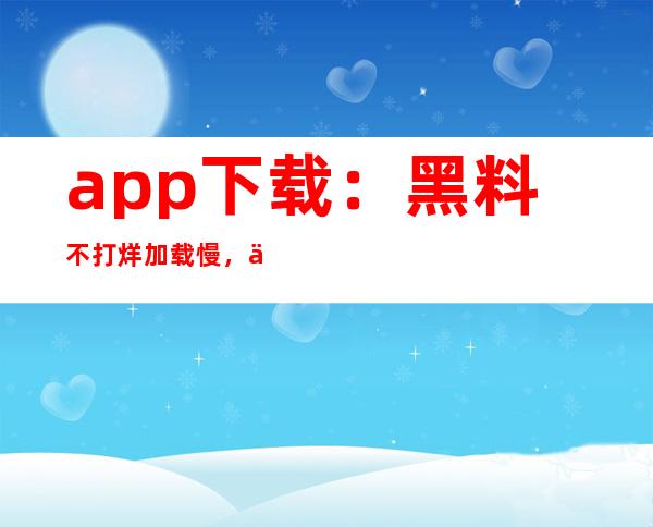 app下载：黑料不打烊加载慢，但我们永不停息