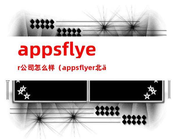 appsflyer公司怎么样（appsflyer北京办公室）