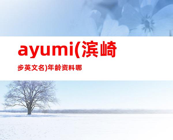 ayumi(滨崎步英文名)年龄资料哪里人,基本简介,荣誉信息,基本信息