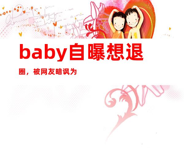 baby自曝想退圈，被网友暗讽为何baby不被待见？