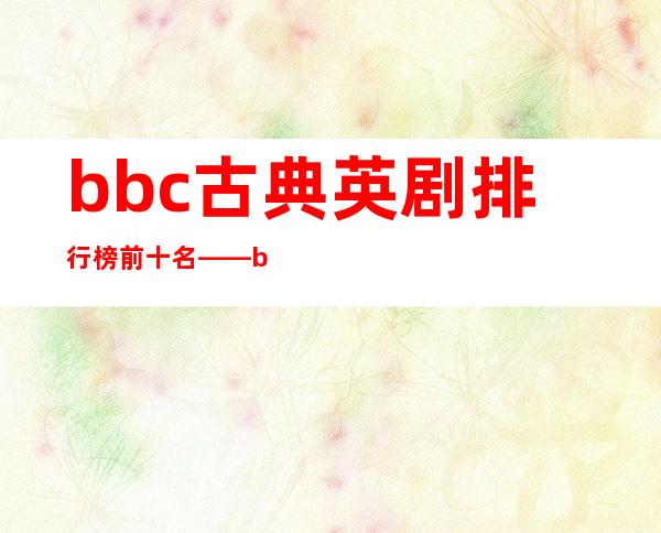 bbc古典英剧排行榜前十名——bbc英剧排行榜前十名