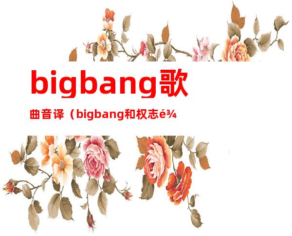 bigbang歌曲音译（bigbang和权志龙的所有歌曲的中文音译）