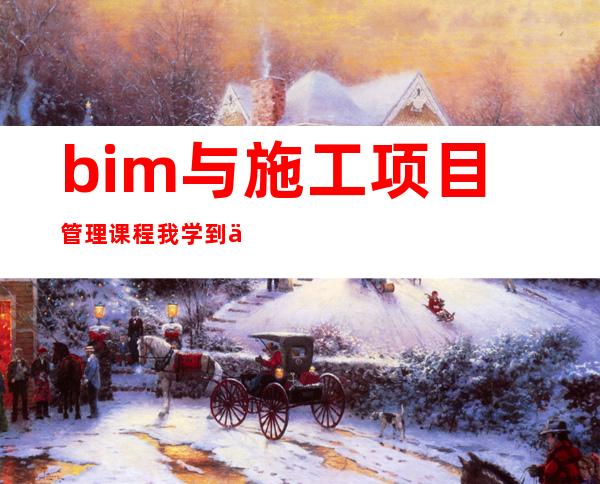 bim与施工项目管理课程我学到了什么（bim与施工项目管理课程介绍）