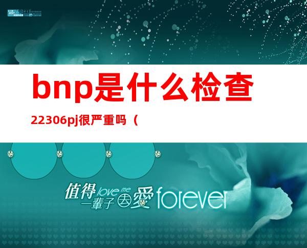 bnp是什么检查22306pj很严重吗（bnp是什么检查用什么管抽血）