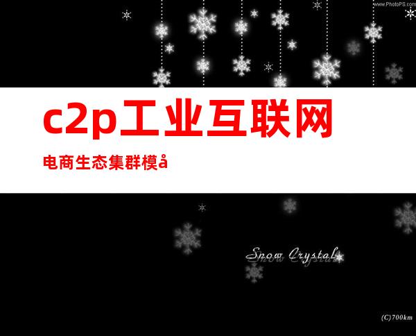 c2p工业互联网电商生态集群模式(c2p工业互联网生态集群)