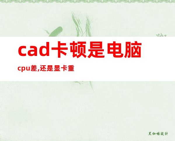 cad卡顿是电脑cpu差,还是显卡重要（cad卡顿未响应怎么解决）