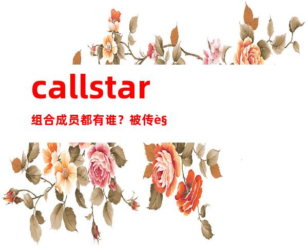 callstar组合成员都有谁？被传解散是真的吗？