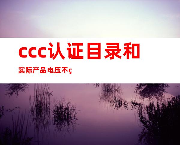 ccc认证目录和实际产品电压不符合（ccc认证目录外产品情况说明）