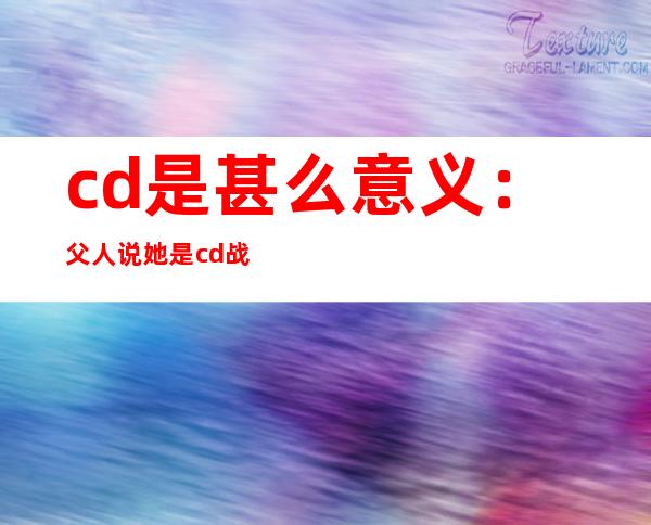 cd是甚么意义：父人说她是cd战父熟说ts是甚么意义