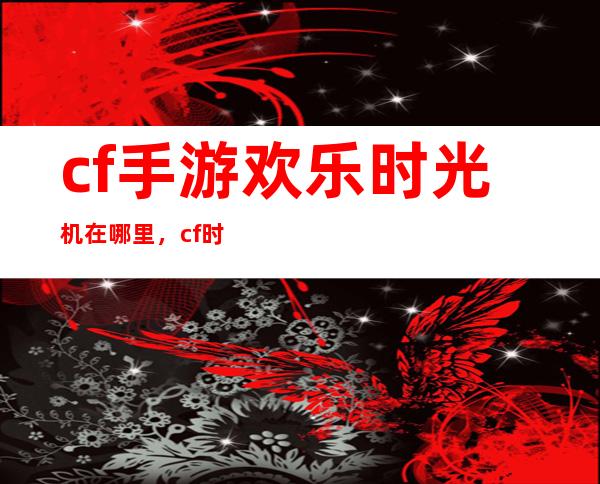 cf手游欢乐时光机在哪里，cf时光机任务怎么到这就