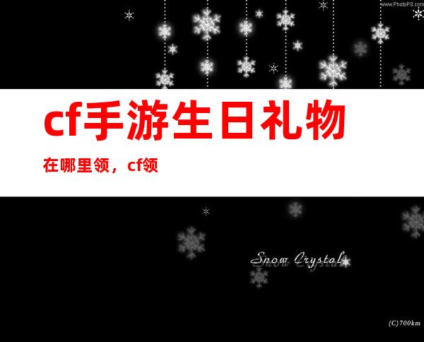 cf手游生日礼物在哪里领，cf领取生日礼包 怎么领