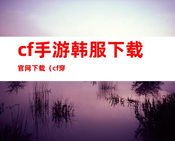 cf手游韩服下载官网下载（cf穿越火线韩服下载）