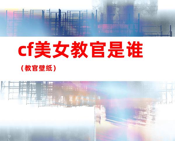 cf美女教官是谁（教官壁纸）