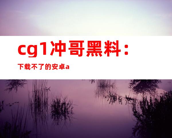 cg1冲哥黑料：下载不了的安卓app分享