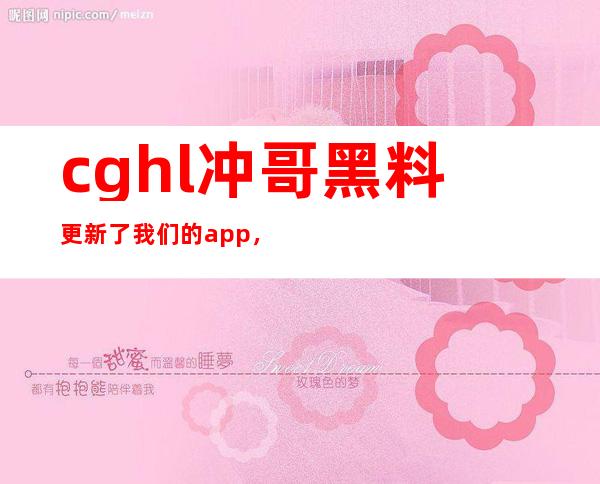 cghl冲哥黑料更新了我们的app，现在免费下载