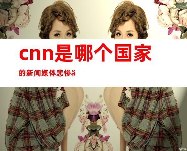 cnn是哪个国家的新闻媒体悲惨世界里人民的呼声（cnn是哪个国家的新闻媒体治疗强直打什么针）