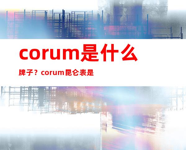 corum是什么牌子？corum昆仑表是什么档次？