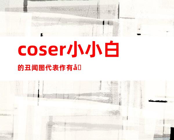 coser小小白的丑闻图 代表作有哪些人品口碑怎么样