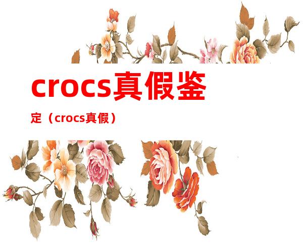 crocs真假鉴定（crocs真假）