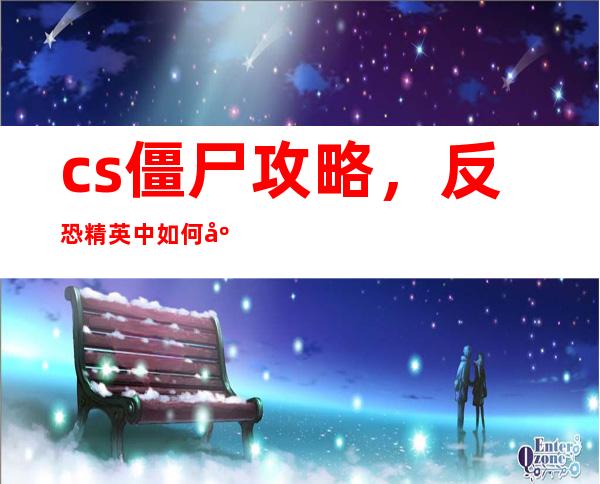 cs僵尸攻略，反恐精英中如何应对僵尸攻击？