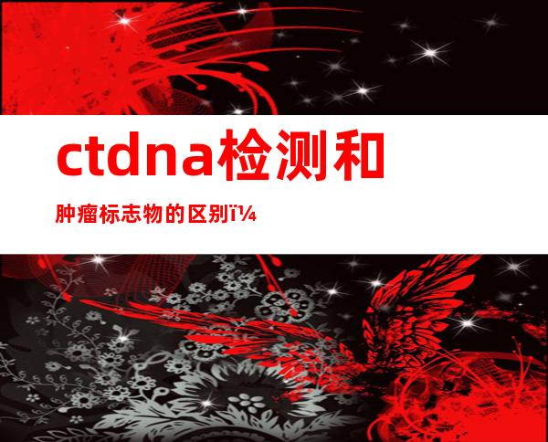 ctdna检测和肿瘤标志物的区别（ctdna检测费用近2万元）