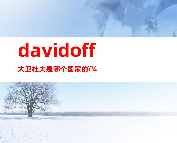 davidoff大卫杜夫是哪个国家的？大卫杜夫是奢侈品吗？