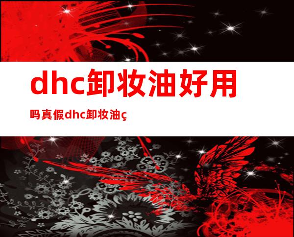 dhc卸妆油好用吗真假 dhc卸妆油真假对比