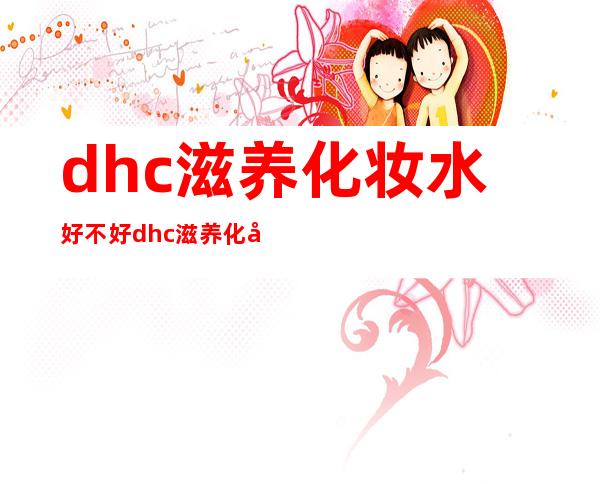 dhc滋养化妆水好不好 dhc滋养化妆水价格