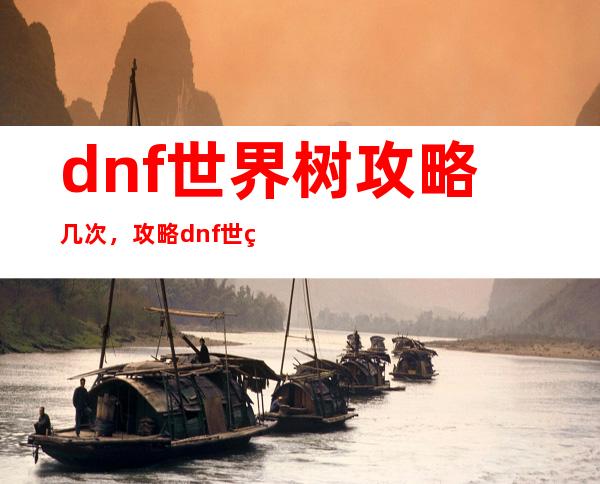 dnf世界树攻略几次，攻略dnf世界树，拥有顶尖游戏技巧。