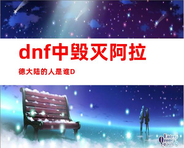 dnf中毁灭阿拉德大陆的人是谁 DNF阿拉德大陆毁灭