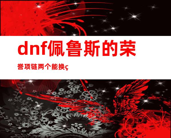 dnf佩鲁斯的荣誉项链两个能换着用吗,dnf佩鲁斯的荣誉是哪年出的装备