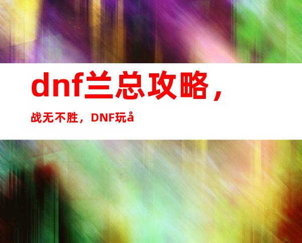 dnf兰总 攻略，战无不胜，DNF玩家必学的兰总攻略