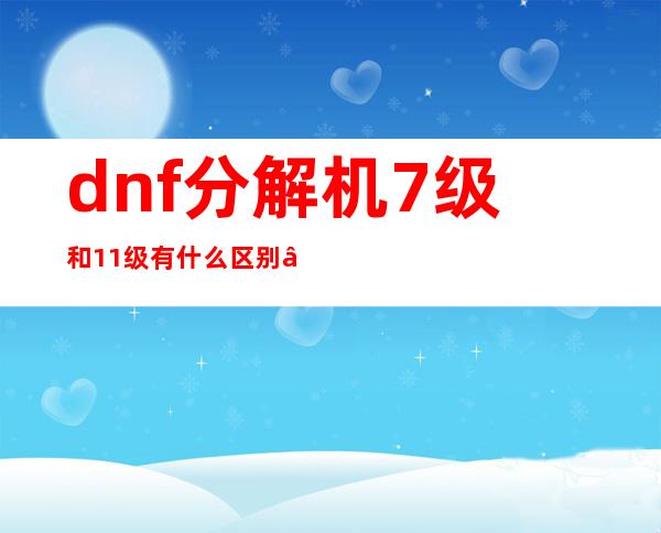 dnf分解机7级和11级有什么区别——dnf分解机等级高了有什么好处