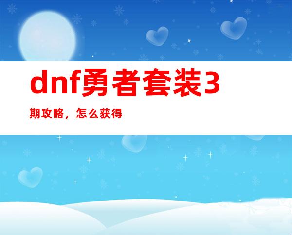 dnf勇者套装3期攻略，怎么获得第3期勇者套装