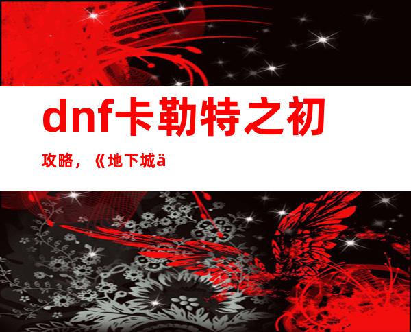 dnf卡勒特之初攻略，《地下城与勇士》卡勒特之初攻略详解