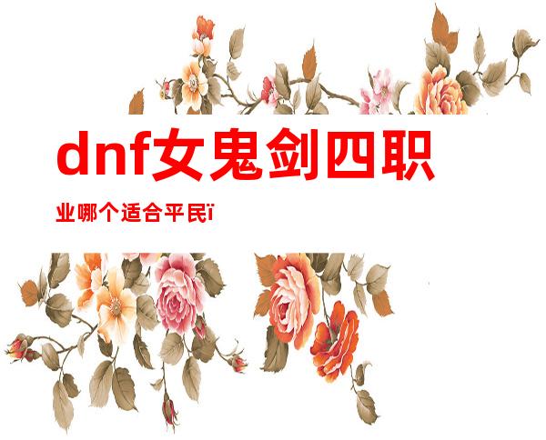 dnf女鬼剑四职业哪个适合平民（dnf女鬼剑四职业排行100级）