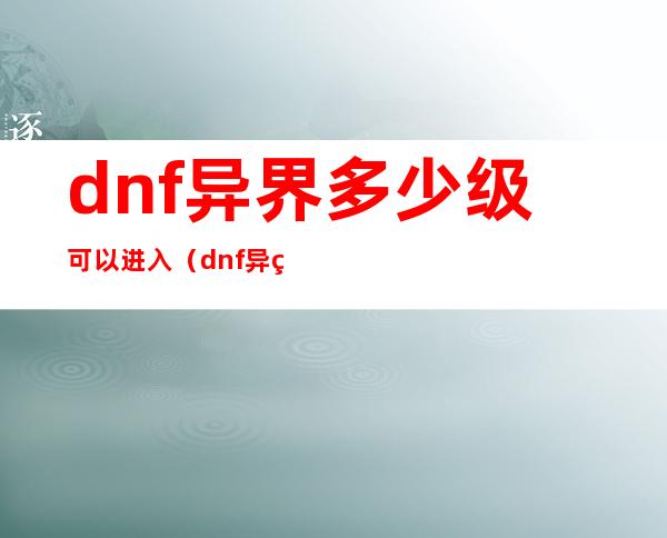 dnf异界多少级可以进入（dnf异界多少级进）