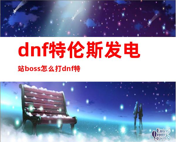 dnf特伦斯发电站boss怎么打 dnf特伦斯发电站在哪