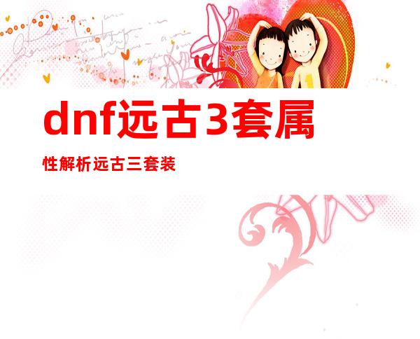 dnf远古3套属性解析远古三套装属性及任务流程攻略