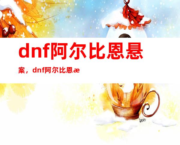 dnf阿尔比恩悬案，dnf阿尔比恩悬案活动攻略阿比恩广场怎么过