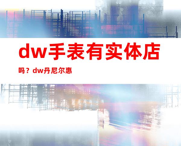 dw手表有实体店吗？dw丹尼尔惠灵顿手表有专柜吗？