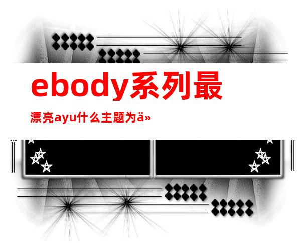 ebody系列最漂亮ayu 什么主题为什么搜索不到图片