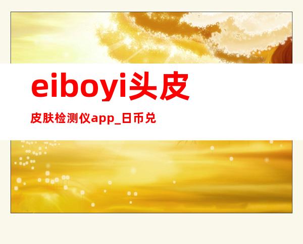 eiboyi 头皮皮肤检测仪app_日币兑换人民币汇率多少