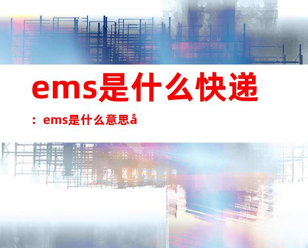 ems是什么快递：ems是什么意思和快递有什么区别