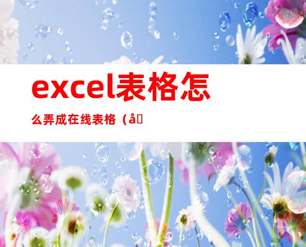 excel表格怎么弄成在线表格（在线表格怎么做下拉框选择）