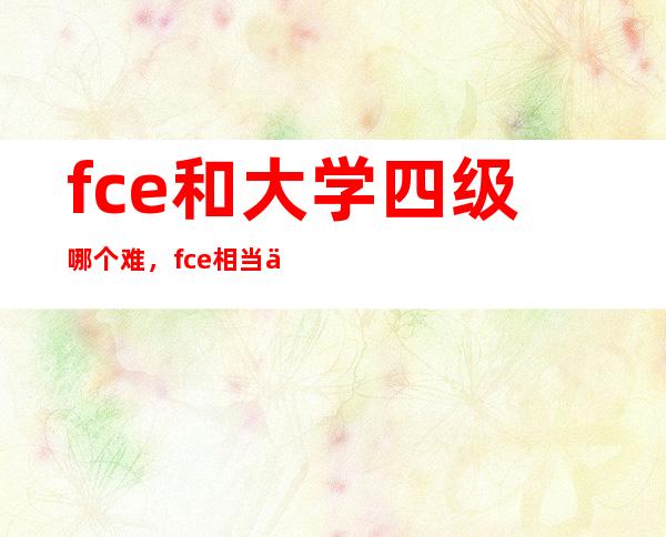 fce和大学四级哪个难，fce相当于什么水平