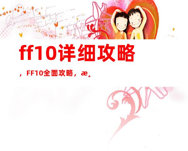 ff10详细攻略，FF10全面攻略，游戏技巧大揭秘！